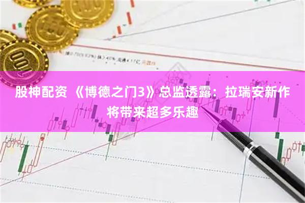 股神配资 《博德之门3》总监透露：拉瑞安新作将带来超多乐趣