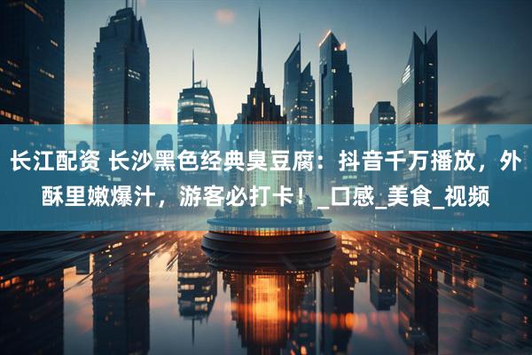 长江配资 长沙黑色经典臭豆腐：抖音千万播放，外酥里嫩爆汁，游客必打卡！_口感_美食_视频