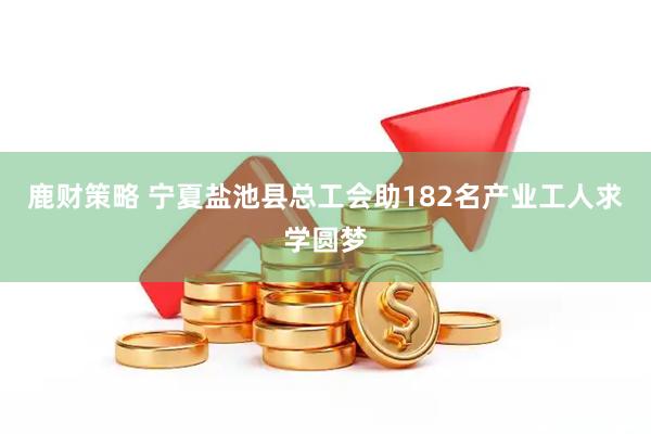 鹿财策略 宁夏盐池县总工会助182名产业工人求学圆梦