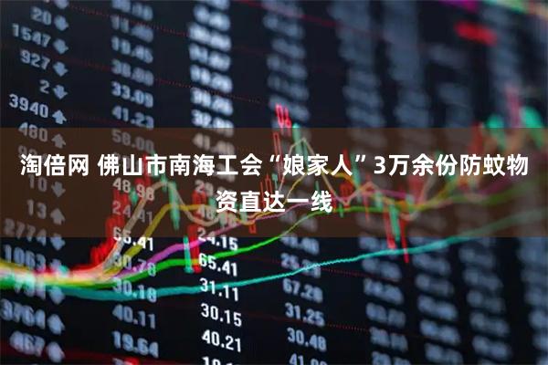 淘倍网 佛山市南海工会“娘家人”3万余份防蚊物资直达一线