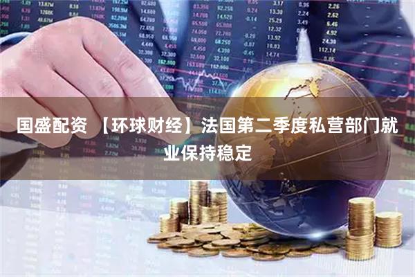 国盛配资 【环球财经】法国第二季度私营部门就业保持稳定