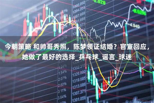今朝策略 和帅哥秀照，陈梦领证结婚？官宣回应，她做了最好的选择_乒乓球_谣言_球迷