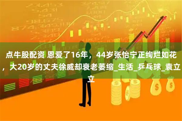 点牛股配资 恩爱了16年，44岁张怡宁正绚烂如花，大20岁的丈夫徐威却衰老萎缩_生活_乒乓球_袁立