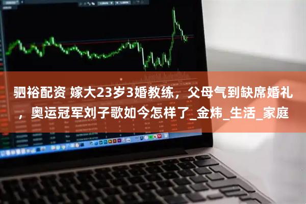 驷裕配资 嫁大23岁3婚教练，父母气到缺席婚礼，奥运冠军刘子歌如今怎样了_金炜_生活_家庭