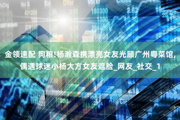 金领速配 狗粮!杨瀚森携漂亮女友光顾广州粤菜馆,偶遇球迷小杨大方女友遮脸_网友_社交_1