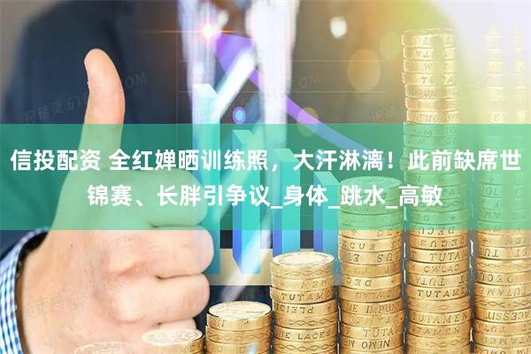 信投配资 全红婵晒训练照，大汗淋漓！此前缺席世锦赛、长胖引争议_身体_跳水_高敏