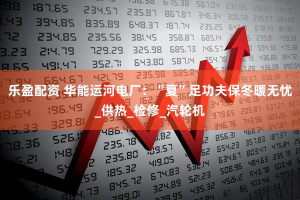 乐盈配资 华能运河电厂：“夏”足功夫保冬暖无忧_供热_检修_汽轮机
