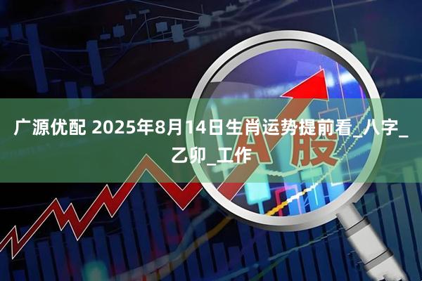 广源优配 2025年8月14日生肖运势提前看_八字_乙卯_工作