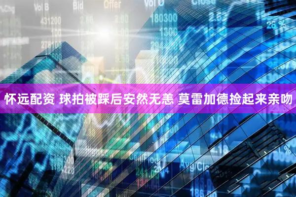 怀远配资 球拍被踩后安然无恙 莫雷加德捡起来亲吻