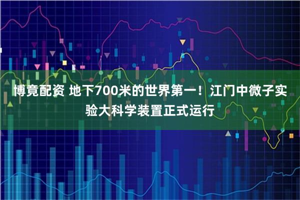 博竟配资 地下700米的世界第一！江门中微子实验大科学装置正式运行