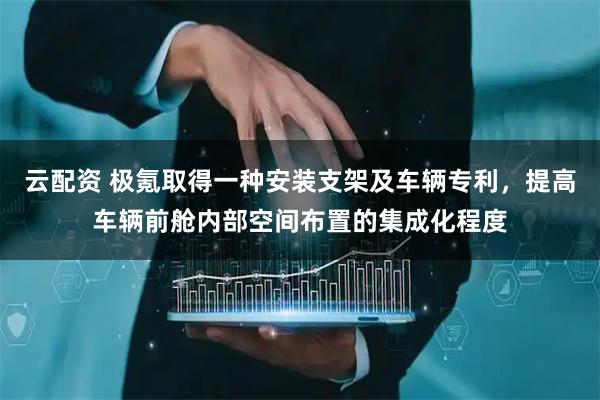云配资 极氪取得一种安装支架及车辆专利，提高车辆前舱内部空间布置的集成化程度