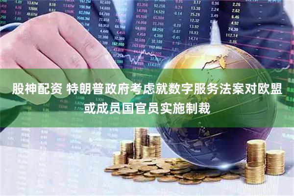 股神配资 特朗普政府考虑就数字服务法案对欧盟或成员国官员实施制裁