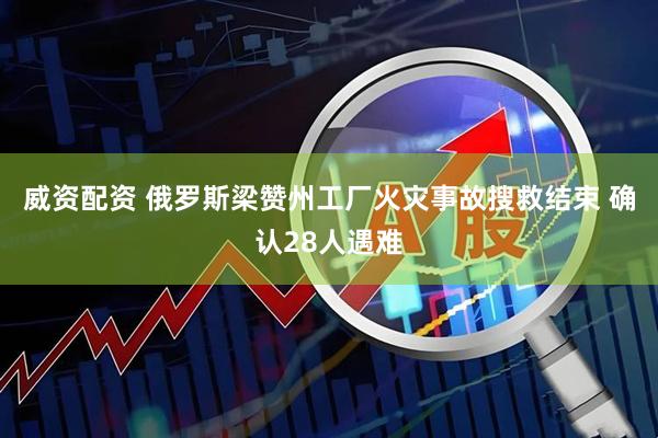 威资配资 俄罗斯梁赞州工厂火灾事故搜救结束 确认28人遇难