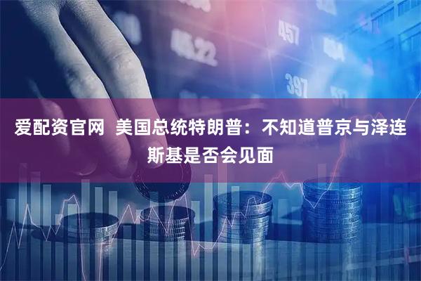 爱配资官网  美国总统特朗普：不知道普京与泽连斯基是否会见面