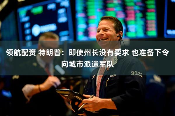 领航配资 特朗普：即使州长没有要求 也准备下令向城市派遣军队