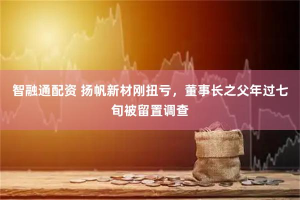 智融通配资 扬帆新材刚扭亏，董事长之父年过七旬被留置调查