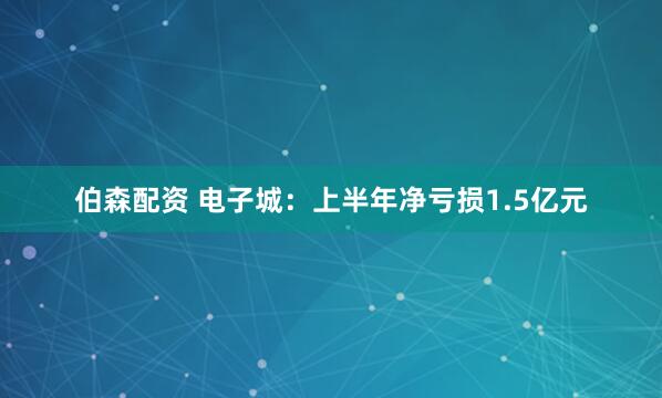 伯森配资 电子城：上半年净亏损1.5亿元