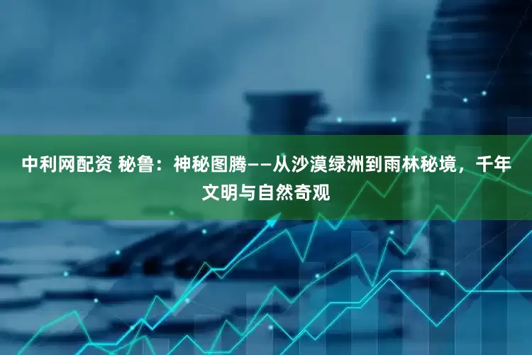 中利网配资 秘鲁：神秘图腾——从沙漠绿洲到雨林秘境，千年文明与自然奇观