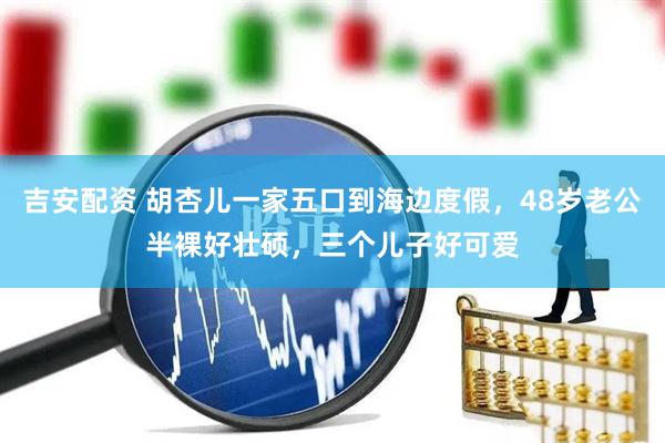 吉安配资 胡杏儿一家五口到海边度假，48岁老公半裸好壮硕，三个儿子好可爱