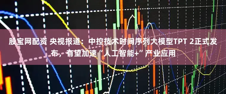 股宝网配资 央视报道：中控技术时间序列大模型TPT 2正式发布，有望加速“人工智能+”产业应用