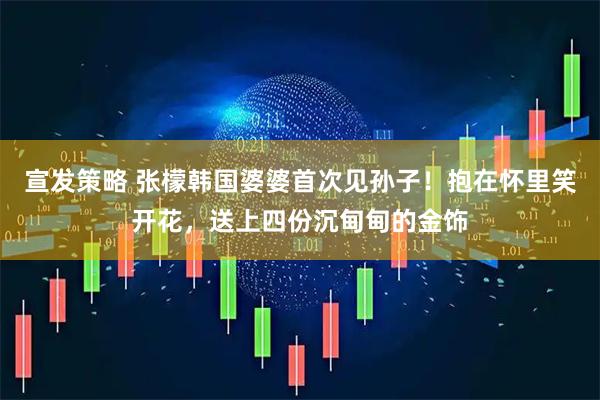 宣发策略 张檬韩国婆婆首次见孙子！抱在怀里笑开花，送上四份沉甸甸的金饰