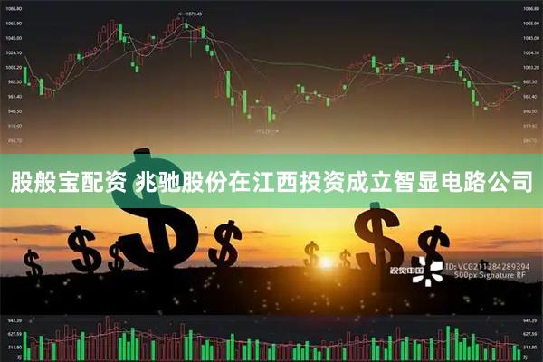 股般宝配资 兆驰股份在江西投资成立智显电路公司