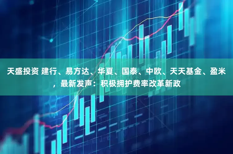 天盛投资 建行、易方达、华夏、国泰、中欧、天天基金、盈米，最新发声：积极拥护费率改革新政
