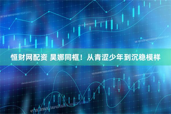 恒财网配资 昊娜同框！从青涩少年到沉稳模样
