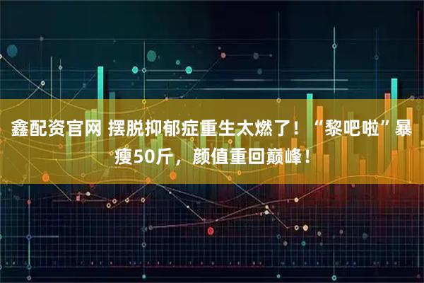 鑫配资官网 摆脱抑郁症重生太燃了！“黎吧啦”暴瘦50斤，颜值重回巅峰！