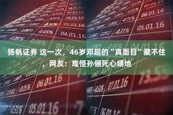 扬帆证券 这一次，46岁邓超的“真面目”藏不住，网友：难怪孙俪死心塌地