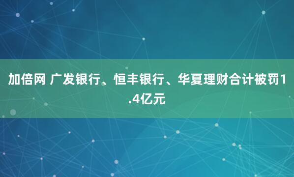 加倍网 广发银行、恒丰银行、华夏理财合计被罚1.4亿元