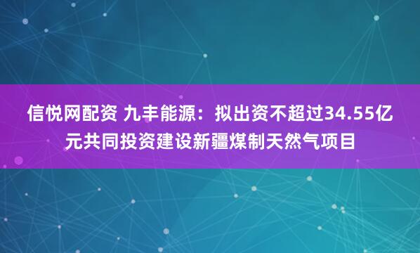 信悦网配资 九丰能源：拟出资不超过34.55亿元共同投资建设新疆煤制天然气项目