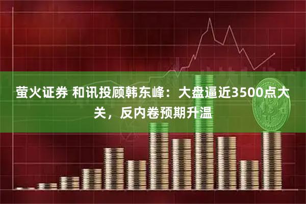 萤火证券 和讯投顾韩东峰：大盘逼近3500点大关，反内卷预期升温