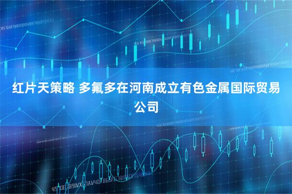 红片天策略 多氟多在河南成立有色金属国际贸易公司