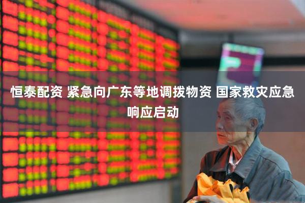 恒泰配资 紧急向广东等地调拨物资 国家救灾应急响应启动