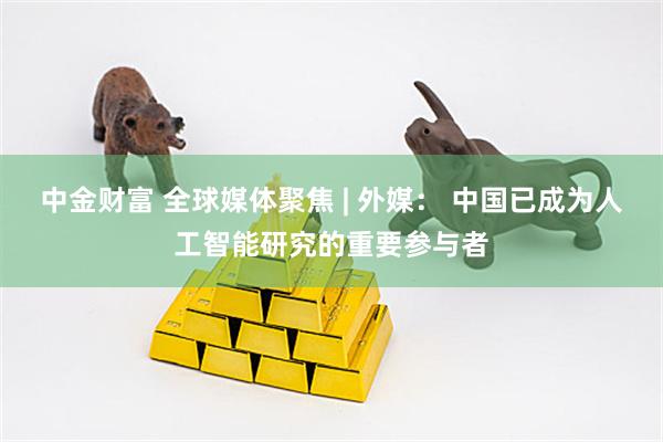 中金财富 全球媒体聚焦 | 外媒： 中国已成为人工智能研究的重要参与者