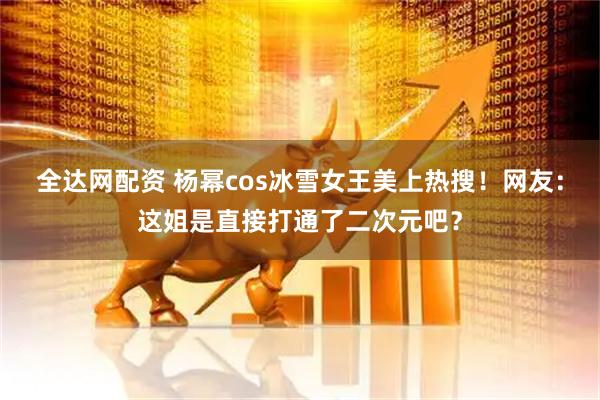 全达网配资 杨幂cos冰雪女王美上热搜！网友：这姐是直接打通了二次元吧？