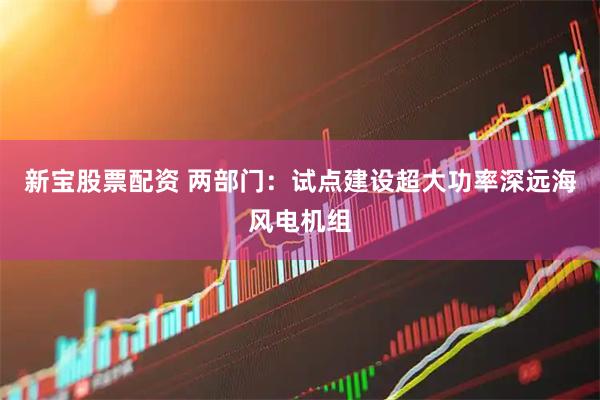 新宝股票配资 两部门：试点建设超大功率深远海风电机组