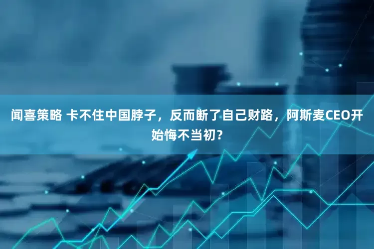 闻喜策略 卡不住中国脖子，反而断了自己财路，阿斯麦CEO开始悔不当初？