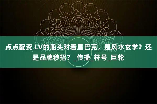 点点配资 LV的船头对着星巴克，是风水玄学？还是品牌秒招？_传播_符号_巨轮