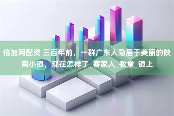 倍加网配资 三百年前，一群广东人隐居于美丽的陕南小镇，现在怎样了_客家人_教堂_镇上