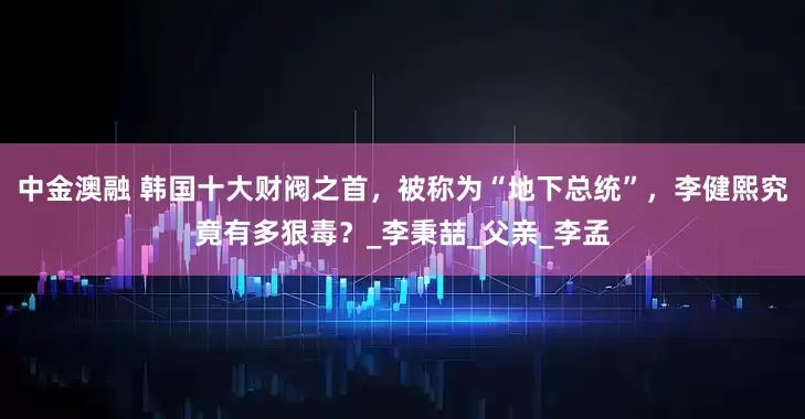 中金澳融 韩国十大财阀之首，被称为“地下总统”，李健熙究竟有多狠毒？_李秉喆_父亲_李孟