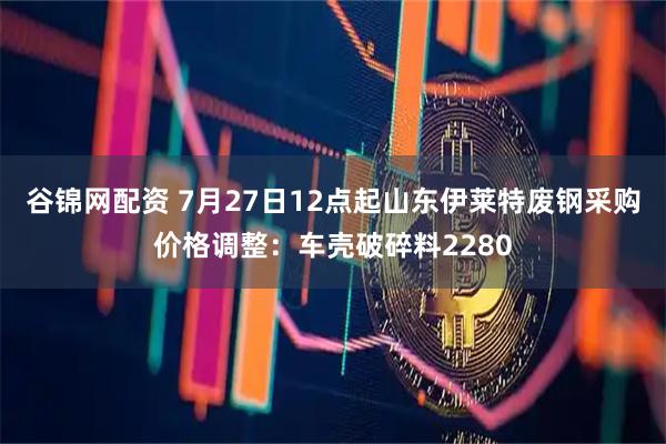 谷锦网配资 7月27日12点起山东伊莱特废钢采购价格调整：车壳破碎料2280