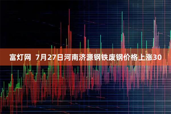 富灯网  7月27日河南济源钢铁废钢价格上涨30