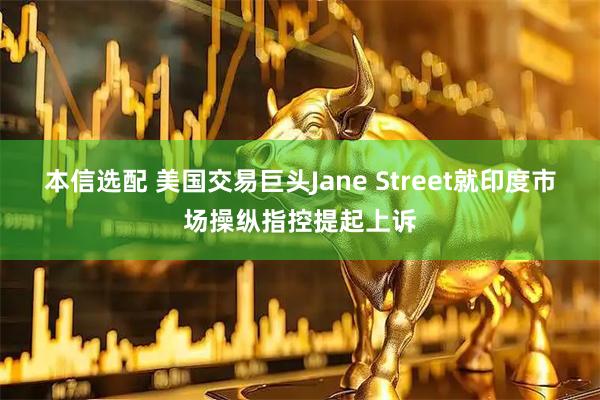 本信选配 美国交易巨头Jane Street就印度市场操纵指控提起上诉