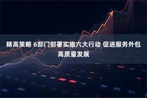 精高策略 6部门部署实施六大行动 促进服务外包高质量发展