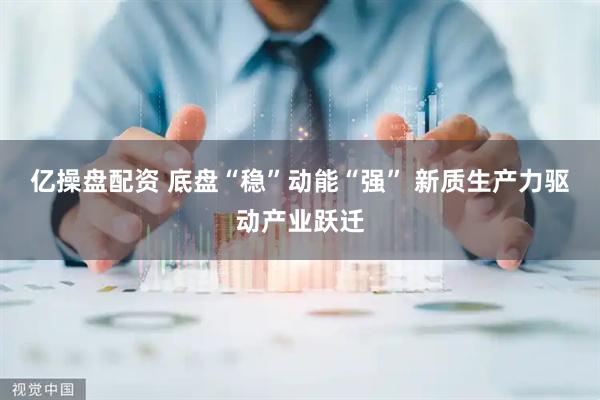 亿操盘配资 底盘“稳”动能“强” 新质生产力驱动产业跃迁