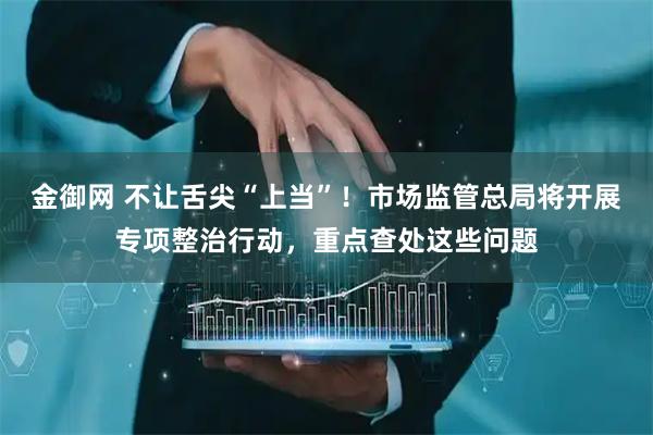 金御网 不让舌尖“上当”！市场监管总局将开展专项整治行动，重点查处这些问题